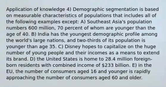 Application of knowledge 4) Demographic segmentation is based on measurable characteristics of populations that includes all of the following examples except: A) Southeast Asia's population numbers 600 million, 70 percent of whom are younger than the age of 40. B) India has the youngest demographic profile among the world's large nations, and two-thirds of its population is younger than age 35. C) Disney hopes to capitalize on the huge number of young people and their incomes as a means to extend its brand. D) the United States is home to 28.4 million foreign-born residents with combined income of 233 billion. E) in the EU, the number of consumers aged 16 and younger is rapidly approaching the number of consumers aged 60 and older.