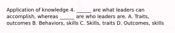 Application of knowledge 4. ______ are what leaders can accomplish, whereas ______ are who leaders are. A. Traits, outcomes B. Behaviors, skills C. Skills, traits D. Outcomes, skills