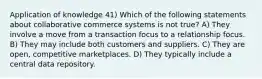 Application of knowledge 41) Which of the following statements about collaborative commerce systems is not true? A) They involve a move from a transaction focus to a relationship focus. B) They may include both customers and suppliers. C) They are open, competitive marketplaces. D) They typically include a central data repository.