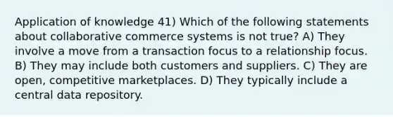 Application of knowledge 41) Which of the following statements about collaborative commerce systems is not true? A) They involve a move from a transaction focus to a relationship focus. B) They may include both customers and suppliers. C) They are open, competitive marketplaces. D) They typically include a central data repository.