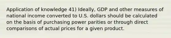 Application of knowledge 41) Ideally, GDP and other measures of national income converted to U.S. dollars should be calculated on the basis of purchasing power parities or through direct comparisons of actual prices for a given product.