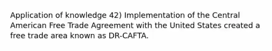 Application of knowledge 42) Implementation of the Central American Free Trade Agreement with the United States created a free trade area known as DR-CAFTA.