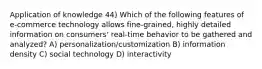 Application of knowledge 44) Which of the following features of e-commerce technology allows fine-grained, highly detailed information on consumers' real-time behavior to be gathered and analyzed? A) personalization/customization B) information density C) social technology D) interactivity