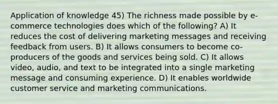 Application of knowledge 45) The richness made possible by e-commerce technologies does which of the following? A) It reduces the cost of delivering marketing messages and receiving feedback from users. B) It allows consumers to become co-producers of the goods and services being sold. C) It allows video, audio, and text to be integrated into a single marketing message and consuming experience. D) It enables worldwide customer service and marketing communications.