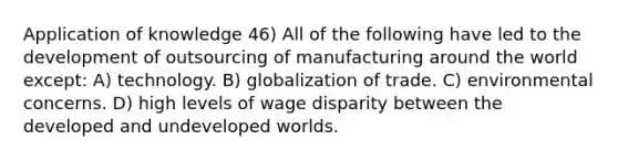 Application of knowledge 46) All of the following have led to the development of outsourcing of manufacturing around the world except: A) technology. B) globalization of trade. C) environmental concerns. D) high levels of wage disparity between the developed and undeveloped worlds.