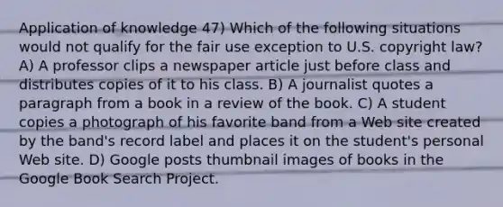 Application of knowledge 47) Which of the following situations would not qualify for the fair use exception to U.S. copyright law? A) A professor clips a newspaper article just before class and distributes copies of it to his class. B) A journalist quotes a paragraph from a book in a review of the book. C) A student copies a photograph of his favorite band from a Web site created by the band's record label and places it on the student's personal Web site. D) Google posts thumbnail images of books in the Google Book Search Project.