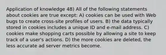 Application of knowledge 48) All of the following statements about cookies are true except: A) cookies can be used with Web bugs to create cross-site profiles of users. B) the data typically stored in cookies includes a unique ID and e-mail address. C) cookies make shopping carts possible by allowing a site to keep track of a user's actions. D) the more cookies are deleted, the less accurate ad server metrics become.