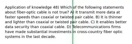 Application of knowledge 48) Which of the following statements about fiber-optic cable is not true? A) It transmit more data at faster speeds than coaxial or twisted pair cable. B) It is thinner and lighter than coaxial or twisted pair cable. C) It enables better data security than coaxial cable. D) Telecommunications firms have made substantial investments in cross-country fiber optic systems in the last decade.