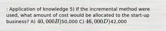 : Application of knowledge 5) If the incremental method were used, what amount of cost would be allocated to the start-up business? A) 40,000 B)50,000 C) 46,000 D)42,000