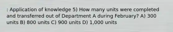 : Application of knowledge 5) How many units were completed and transferred out of Department A during February? A) 300 units B) 800 units C) 900 units D) 1,000 units