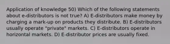 Application of knowledge 50) Which of the following statements about e-distributors is not true? A) E-distributors make money by charging a mark-up on products they distribute. B) E-distributors usually operate "private" markets. C) E-distributors operate in horizontal markets. D) E-distributor prices are usually fixed.