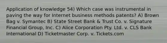 Application of knowledge 54) Which case was instrumental in paving the way for Internet business methods patents? A) Brown Bag v. Symantec B) State Street Bank & Trust Co. v. Signature Financial Group, Inc. C) Alice Corporation Pty. Ltd. v. CLS Bank International D) Ticketmaster Corp. v. Tickets.com