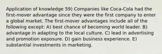 Application of knowledge 59) Companies like Coca-Cola had the first-mover advantage since they were the first company to enter a global market. The first-mover advantages include all of the following except: A) best chance of becoming world leader. B) advantage in adapting to the local culture. C) lead in advertising and promotion exposure. D) gain business experience. E) substantial investments in marketing.