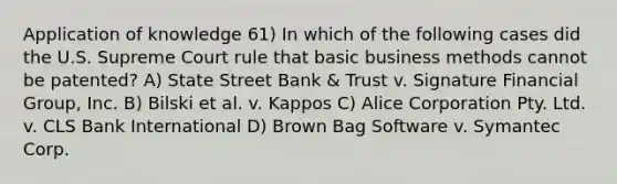 Application of knowledge 61) In which of the following cases did the U.S. Supreme Court rule that basic business methods cannot be patented? A) State Street Bank & Trust v. Signature Financial Group, Inc. B) Bilski et al. v. Kappos C) Alice Corporation Pty. Ltd. v. CLS Bank International D) Brown Bag Software v. Symantec Corp.