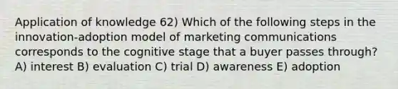 Application of knowledge 62) Which of the following steps in the innovation-adoption model of marketing communications corresponds to the cognitive stage that a buyer passes through? A) interest B) evaluation C) trial D) awareness E) adoption