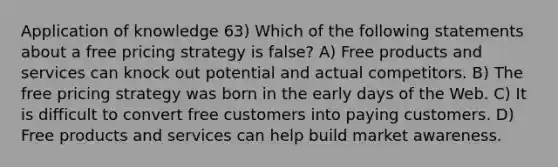 Application of knowledge 63) Which of the following statements about a free pricing strategy is false? A) Free products and services can knock out potential and actual competitors. B) The free pricing strategy was born in the early days of the Web. C) It is difficult to convert free customers into paying customers. D) Free products and services can help build market awareness.