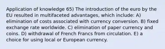 Application of knowledge 65) The introduction of the euro by the EU resulted in multifaceted advantages, which include: A) elimination of costs associated with currency conversion. B) fixed exchange rate worldwide. C) elimination of paper currency and coins. D) withdrawal of French Francs from circulation. E) a choice for using local or European currency.