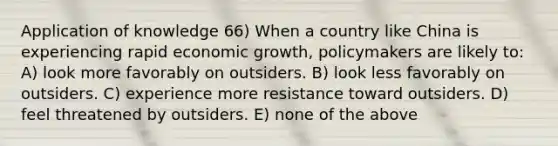 Application of knowledge 66) When a country like China is experiencing rapid economic growth, policymakers are likely to: A) look more favorably on outsiders. B) look less favorably on outsiders. C) experience more resistance toward outsiders. D) feel threatened by outsiders. E) none of the above