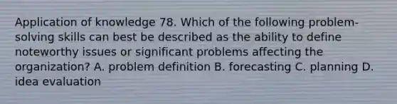 Application of knowledge 78. Which of the following problem-solving skills can best be described as the ability to define noteworthy issues or significant problems affecting the organization? A. problem definition B. forecasting C. planning D. idea evaluation