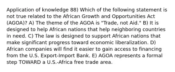 Application of knowledge 88) Which of the following statement is not true related to the African Growth and Opportunities Act (AGOA)? A) The theme of the AGOA is "Trade, not Aid." B) It is designed to help African nations that help neighboring countries in need. C) The law is designed to support African nations that make significant progress toward economic liberalization. D) African companies will find it easier to gain access to financing from the U.S. Export-Import Bank. E) AGOA represents a formal step TOWARD a U.S.-Africa free trade area.