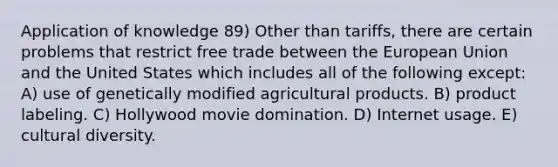 Application of knowledge 89) Other than tariffs, there are certain problems that restrict free trade between the European Union and the United States which includes all of the following except: A) use of genetically modified agricultural products. B) product labeling. C) Hollywood movie domination. D) Internet usage. E) cultural diversity.