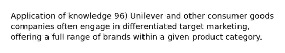 Application of knowledge 96) Unilever and other consumer goods companies often engage in differentiated target marketing, offering a full range of brands within a given product category.