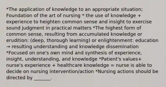 *The application of knowledge to an appropriate situation; Foundation of the art of nursing * the use of knowledge + experience to heighten common sense and insight to exercise sound judgment in practical matters *The highest form of common sense, resulting from accumulated knowledge or erudition: (deep, thorough learning) or enlightenment: education → resulting understanding and knowledge dissemination *Focused on one's own mind and synthesis of experience, insight, understanding, and knowledge *Patient's values+ nurse's experience + healthcare knowledge = nurse is able to decide on nursing intervention/action *Nursing actions should be directed by _______.