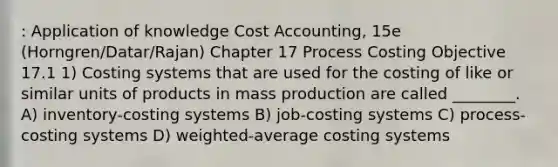 : Application of knowledge Cost Accounting, 15e (Horngren/Datar/Rajan) Chapter 17 Process Costing Objective 17.1 1) Costing systems that are used for the costing of like or similar units of products in mass production are called ________. A) inventory-costing systems B) job-costing systems C) process-costing systems D) weighted-average costing systems