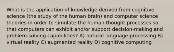 What is the application of knowledge derived from cognitive science (the study of the human brain) and computer science theories in order to simulate the human thought processes so that computers can exhibit and/or support decision-making and problem-solving capabilities? A) natural language processing B) virtual reality C) augmented reality D) cognitive computing