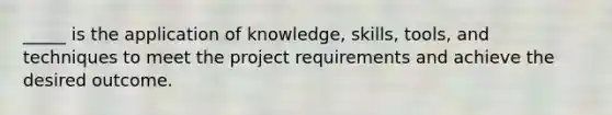 _____ is the application of knowledge, skills, tools, and techniques to meet the project requirements and achieve the desired outcome.