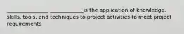 ________________ _____________is the application of knowledge, skills, tools, and techniques to project activities to meet project requirements