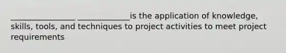 ________________ _____________is the application of knowledge, skills, tools, and techniques to project activities to meet project requirements