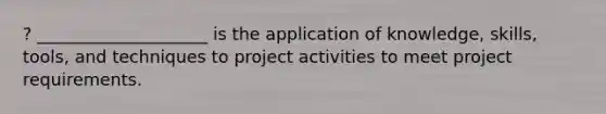 ? ____________________ is the application of knowledge, skills, tools, and techniques to project activities to meet project requirements.