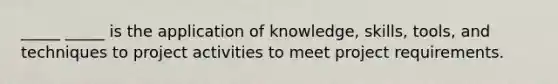 _____ _____ is the application of knowledge, skills, tools, and techniques to project activities to meet project requirements.