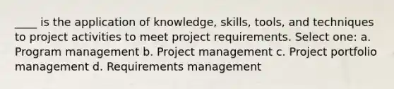 ____ is the application of knowledge, skills, tools, and techniques to project activities to meet project requirements. Select one: a. Program management b. Project management c. Project portfolio management d. Requirements management