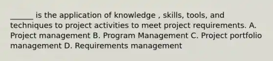 ______ is the application of knowledge , skills, tools, and techniques to project activities to meet project requirements. A. Project management B. Program Management C. Project portfolio management D. Requirements management