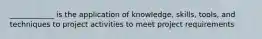 ____________ is the application of knowledge, skills, tools, and techniques to project activities to meet project requirements