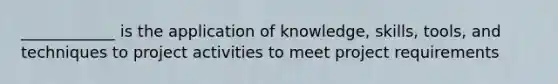 ____________ is the application of knowledge, skills, tools, and techniques to project activities to meet project requirements