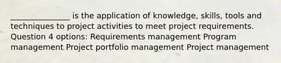 _______________ is the application of knowledge, skills, tools and techniques to project activities to meet project requirements. Question 4 options: Requirements management Program management Project portfolio management Project management