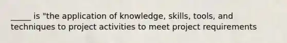 _____ is "the application of knowledge, skills, tools, and techniques to project activities to meet project requirements