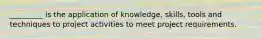 _________ is the application of knowledge, skills, tools and techniques to project activities to meet project requirements.