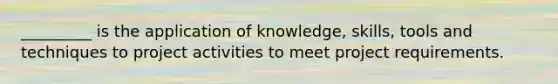 _________ is the application of knowledge, skills, tools and techniques to project activities to meet project requirements.