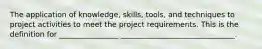 The application of knowledge, skills, tools, and techniques to project activities to meet the project requirements. This is the definition for ________________ _______________________________.