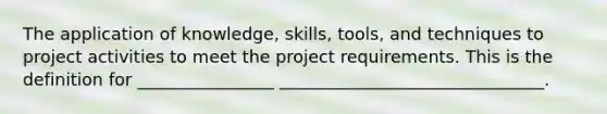 The application of knowledge, skills, tools, and techniques to project activities to meet the project requirements. This is the definition for ________________ _______________________________.