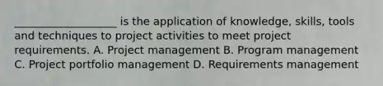 ___________________ is the application of knowledge, skills, tools and techniques to project activities to meet project requirements. A. Project management B. Program management C. Project portfolio management D. Requirements management