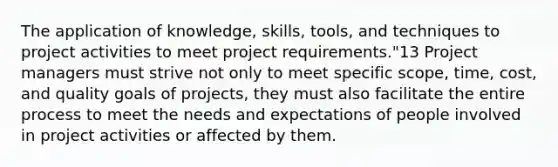 The application of knowledge, skills, tools, and techniques to project activities to meet project requirements."13 Project managers must strive not only to meet specific scope, time, cost, and quality goals of projects, they must also facilitate the entire process to meet the needs and expectations of people involved in project activities or affected by them.