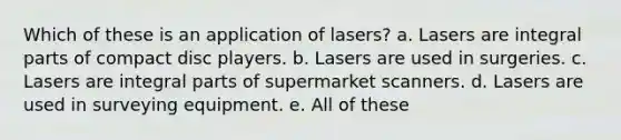 Which of these is an application of lasers? a. Lasers are integral parts of compact disc players. b. Lasers are used in surgeries. c. Lasers are integral parts of supermarket scanners. d. Lasers are used in surveying equipment. e. All of these