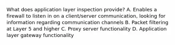 What does application layer inspection provide? A. Enables a firewall to listen in on a client/server communication, looking for information regarding communication channels B. Packet filtering at Layer 5 and higher C. Proxy server functionality D. Application layer gateway functionality