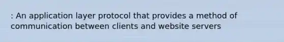 : An application layer protocol that provides a method of communication between clients and website servers