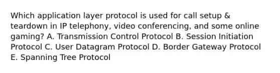 Which application layer protocol is used for call setup & teardown in IP telephony, video conferencing, and some online gaming? A. Transmission Control Protocol B. Session Initiation Protocol C. User Datagram Protocol D. Border Gateway Protocol E. Spanning Tree Protocol